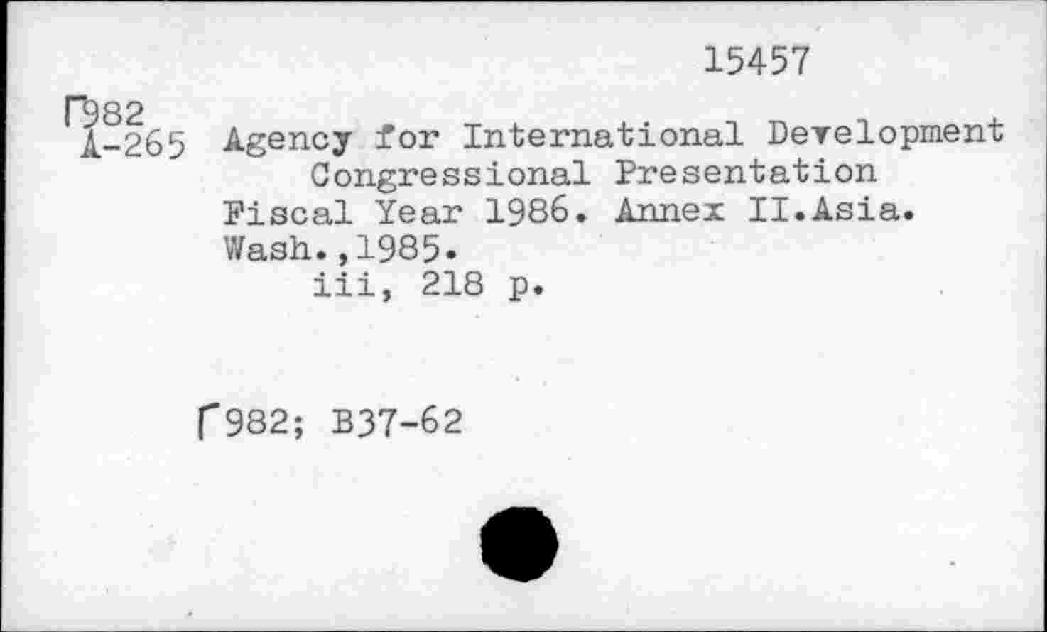 ﻿15457
rboo
11-265 Agency for International Development Congressional Presentation Fiscal Year 1986. Annex II.Asia.
Wash.,1985.
iii, 218 p.
p982; B37-62